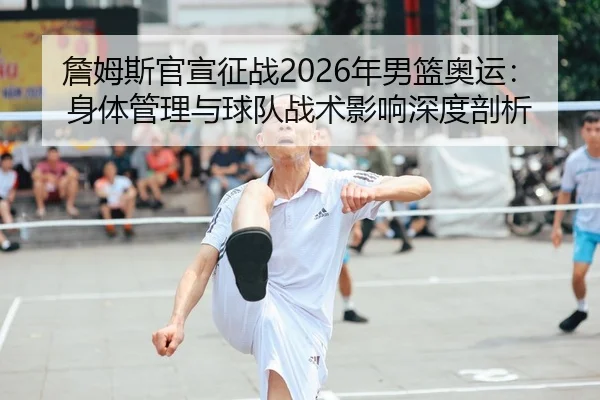 詹姆斯官宣征战2026年男篮奥运：身体管理与球队战术影响深度剖析